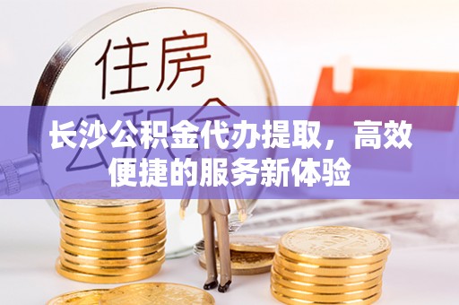 阿拉善盟长沙公积金代办提取，高效便捷的服务新体验