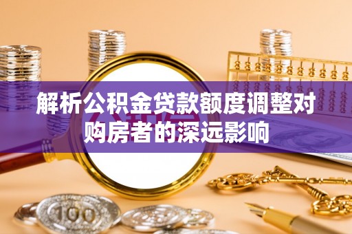 阿拉善盟解析公积金贷款额度调整对购房者的深远影响
