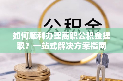 阿拉善盟如何顺利办理离职公积金提取？一站式解决方案指南