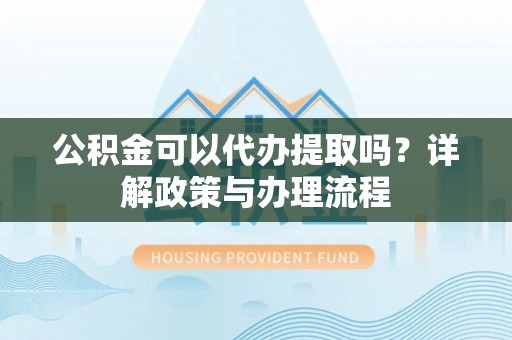 阿拉善盟公积金可以代办提取吗？详解政策与办理流程
