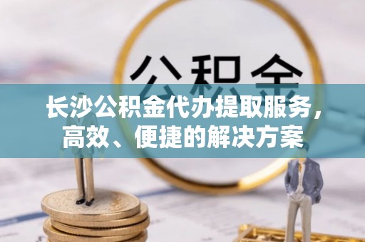 阿拉善盟长沙公积金代办提取服务，高效、便捷的解决方案