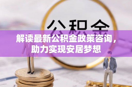 阿拉善盟解读最新公积金政策咨询，助力实现安居梦想
