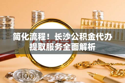 阿拉善盟简化流程！长沙公积金代办提取服务全面解析