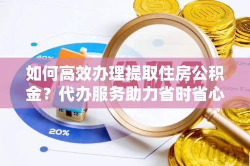 阿拉善盟如何高效办理提取住房公积金？代办服务助力省时省心