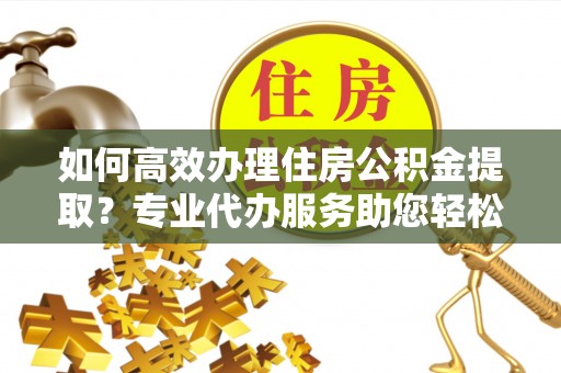 阿拉善盟如何高效办理住房公积金提取？专业代办服务助您轻松解决难题