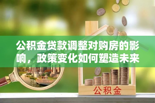 阿拉善盟公积金贷款调整对购房的影响，政策变化如何塑造未来住房市场
