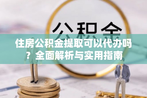阿拉善盟住房公积金提取可以代办吗？全面解析与实用指南