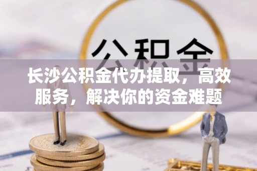 阿拉善盟长沙公积金代办提取，高效服务，解决你的资金难题