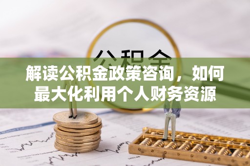 阿拉善盟解读公积金政策咨询，如何最大化利用个人财务资源
