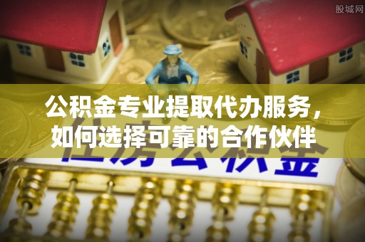 阿拉善盟公积金专业提取代办服务，如何选择可靠的合作伙伴