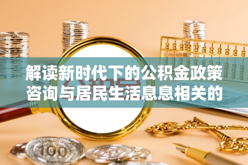 阿拉善盟解读新时代下的公积金政策咨询与居民生活息息相关的变化
