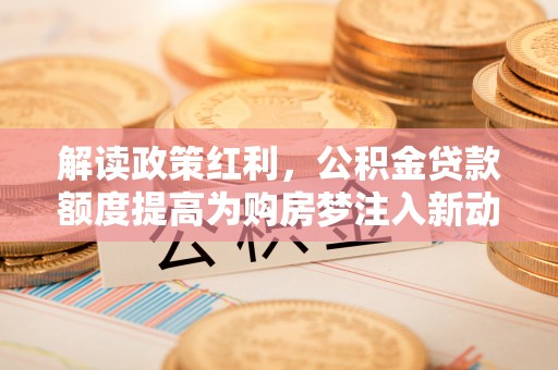 阿拉善盟解读政策红利，公积金贷款额度提高为购房梦注入新动力