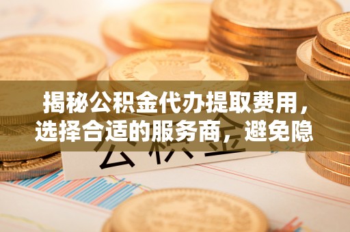 阿拉善盟揭秘公积金代办提取费用，选择合适的服务商，避免隐性收费