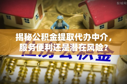 阿拉善盟揭秘公积金提取代办中介，服务便利还是潜在风险？