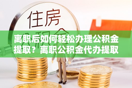 阿拉善盟离职后如何轻松办理公积金提取？离职公积金代办提取全攻略