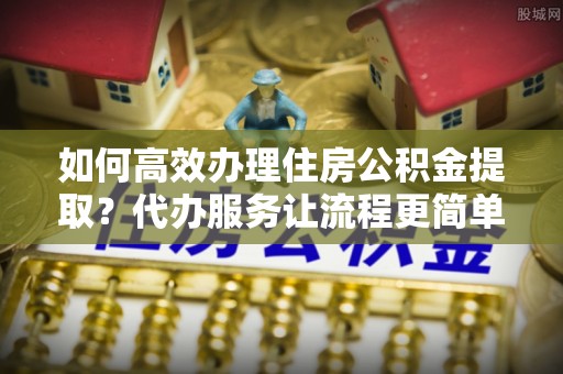 阿拉善盟如何高效办理住房公积金提取？代办服务让流程更简单