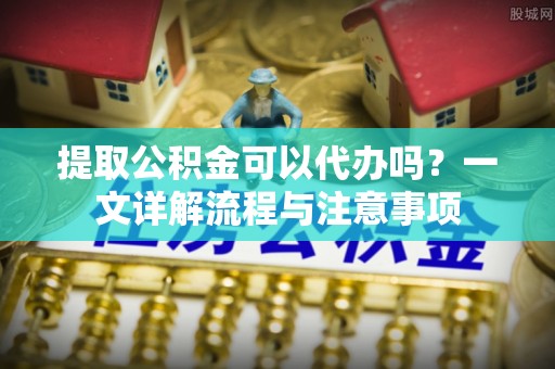 阿拉善盟提取公积金可以代办吗？一文详解流程与注意事项
