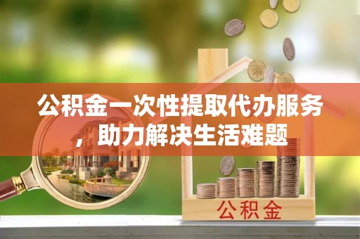阿拉善盟公积金一次性提取代办服务，助力解决生活难题