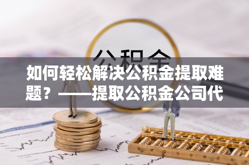 阿拉善盟如何轻松解决公积金提取难题？——提取公积金公司代办服务解析