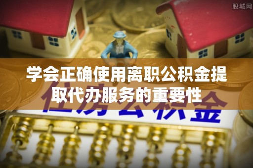 阿拉善盟学会正确使用离职公积金提取代办服务的重要性