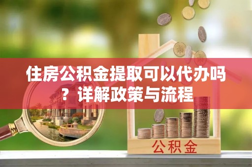 阿拉善盟住房公积金提取可以代办吗？详解政策与流程