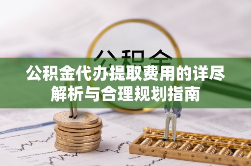 阿拉善盟公积金代办提取费用的详尽解析与合理规划指南