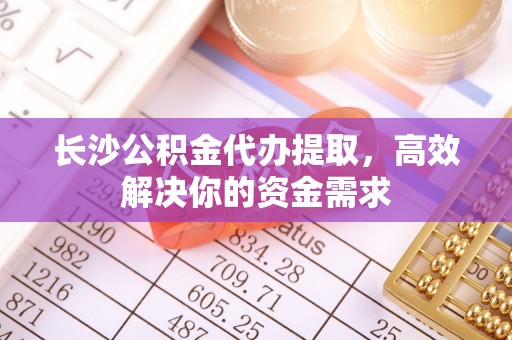 阿拉善盟长沙公积金代办提取，高效解决你的资金需求