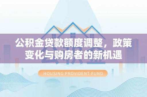 阿拉善盟公积金贷款额度调整，政策变化与购房者的新机遇