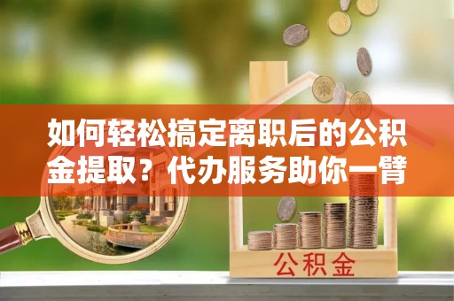 阿拉善盟如何轻松搞定离职后的公积金提取？代办服务助你一臂之力