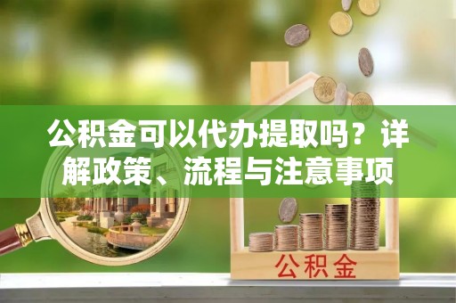 阿拉善盟公积金可以代办提取吗？详解政策、流程与注意事项