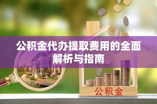 阿拉善盟公积金代办提取费用的全面解析与指南