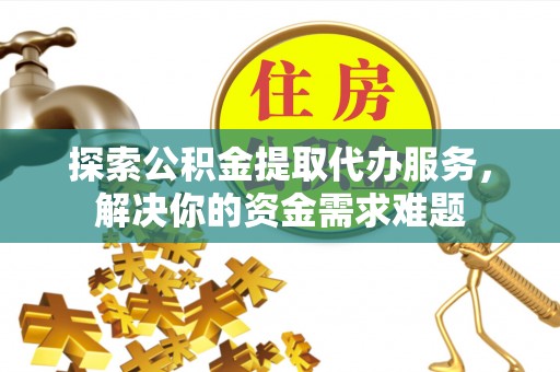 阿拉善盟探索公积金提取代办服务，解决你的资金需求难题