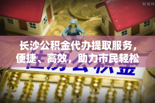 阿拉善盟长沙公积金代办提取服务，便捷、高效，助力市民轻松管理资金