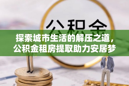 阿拉善盟探索城市生活的解压之道，公积金租房提取助力安居梦想