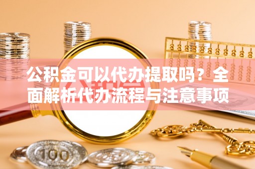 阿拉善盟公积金可以代办提取吗？全面解析代办流程与注意事项