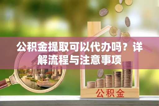 阿拉善盟公积金提取可以代办吗？详解流程与注意事项