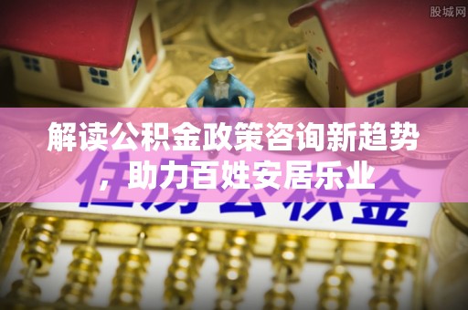 阿拉善盟解读公积金政策咨询新趋势，助力百姓安居乐业