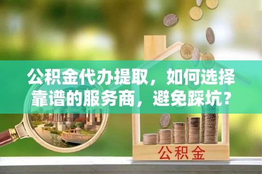 阿拉善盟公积金代办提取，如何选择靠谱的服务商，避免踩坑？